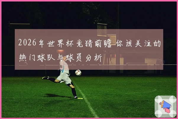 2026年世界杯竞猜前瞻 你该关注的热门球队与球员分析