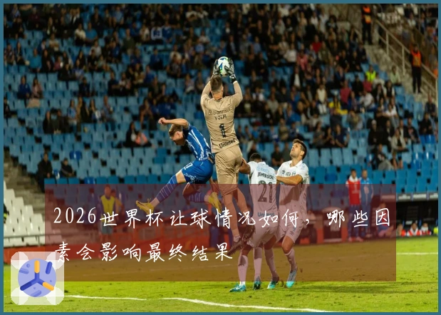 2026世界杯让球情况如何,哪些因素会影响最终结果